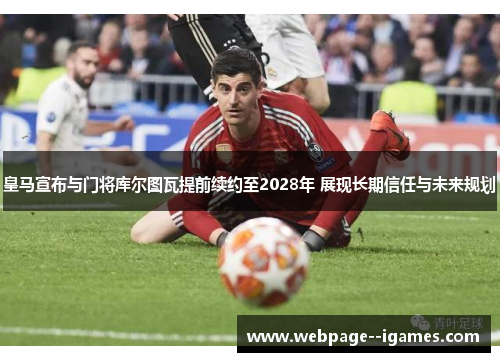 皇马宣布与门将库尔图瓦提前续约至2028年 展现长期信任与未来规划