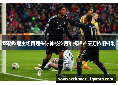 穆勒欧冠主场再现头球神技岁月难掩锋芒宝刀依旧锋利